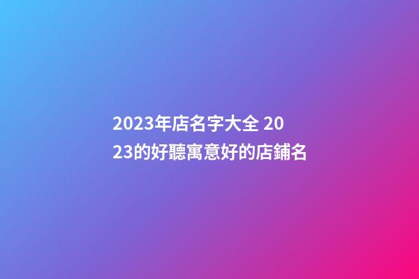 2023年店名字大全 2023的好聽寓意好的店鋪名-第1張-店鋪起名-玄機派